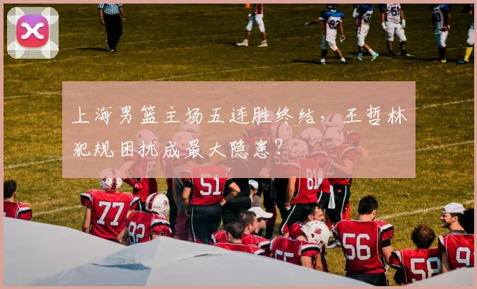 上海男篮主场五连胜终结,王哲林犯规困扰成最大隐患?