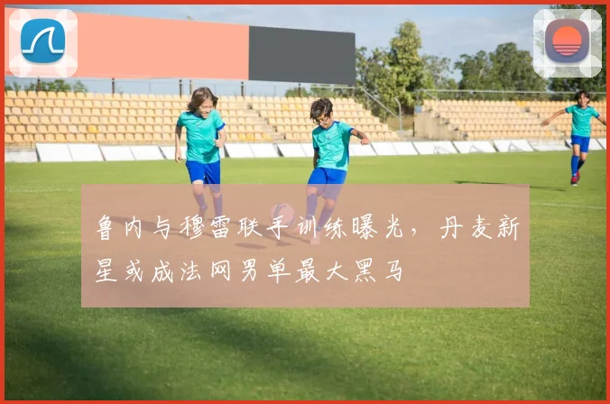 鲁内与穆雷联手训练曝光，丹麦新星或成法网男单最大黑马