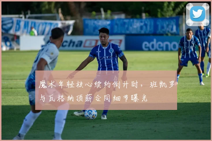 魔术年轻核心续约倒计时,班凯罗与瓦格纳顶薪合同细节曝光