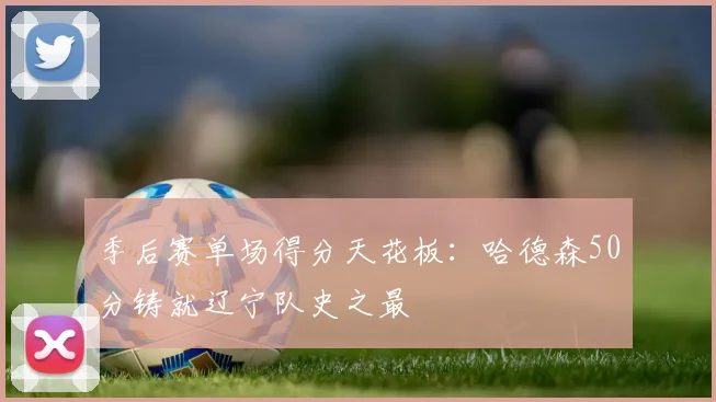 季后赛单场得分天花板:哈德森50分铸就辽宁队史之最