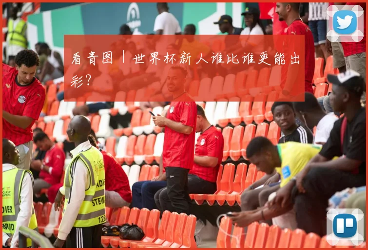 看青图｜世界杯新人谁比谁更能出彩？