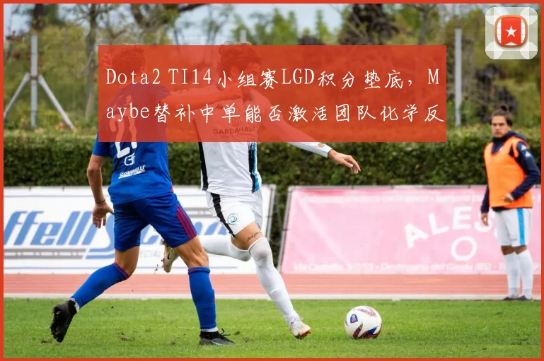 Dota2 TI14小组赛LGD积分垫底,Maybe替补中单能否激活团队化学反应?