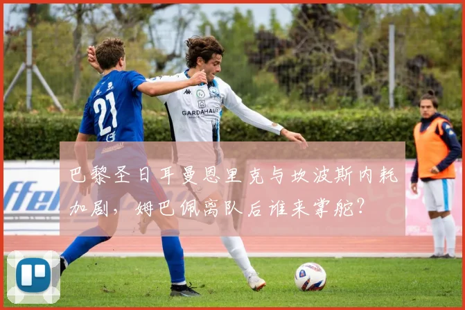 巴黎圣日耳曼恩里克与坎波斯内耗加剧，姆巴佩离队后谁来掌舵？